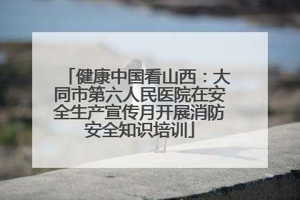 健康中国看山西：大同市第六人民医院在安全生产宣传月开展消防安全知识培训