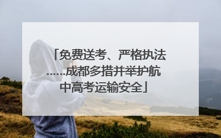 免费送考、严格执法……成都多措并举护航中高考运输安全