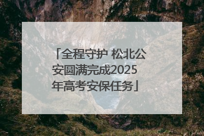 全程守护 松北公安圆满完成2025年高考安保任务