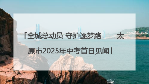 全城总动员 守护逐梦路——太原市2025年中考首日见闻