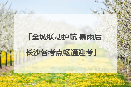 全城联动护航 暴雨后长沙各考点畅通迎考