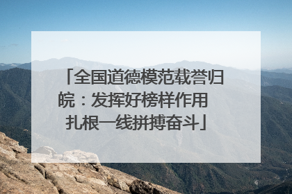 全国道德模范载誉归皖：发挥好榜样作用 扎根一线拼搏奋斗