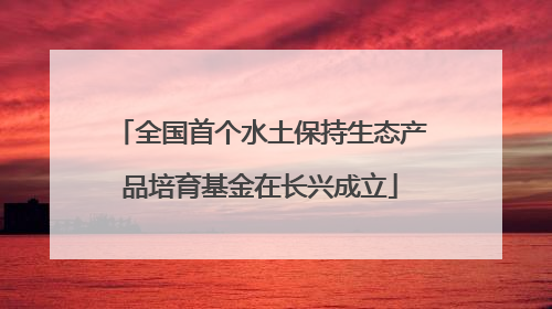 全国首个水土保持生态产品培育基金在长兴成立