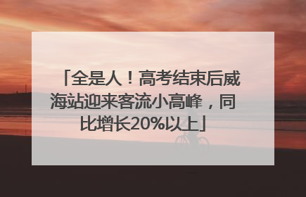 全是人！高考结束后威海站迎来客流小高峰，同比增长20%以上