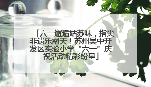 六一邂逅姑苏味，指尖非遗乐翻天！苏州吴中开发区实验小学“六一”庆祝活动精彩纷呈