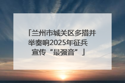 兰州市城关区多措并举奏响2025年征兵宣传“最强音”