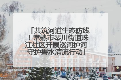 共筑河道生态防线！常熟市琴川街道珠江社区开展巡河护河守护碧水清流行动