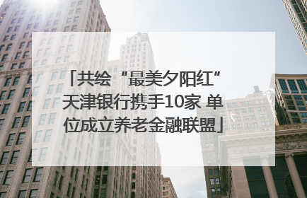 共绘“最美夕阳红” 天津银行携手10家 单位成立养老金融联盟