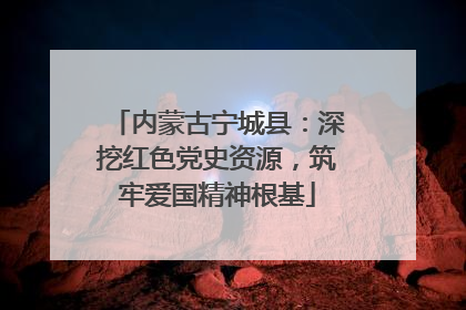 内蒙古宁城县：深挖红色党史资源，筑牢爱国精神根基