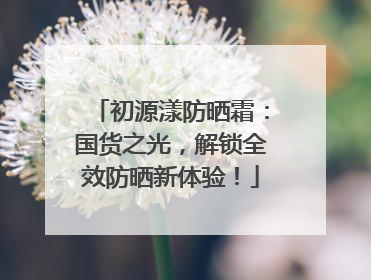 初源漾防晒霜：国货之光，解锁全效防晒新体验！