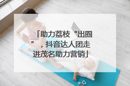 助力荔枝“出圈”，抖音达人团走进茂名助力营销