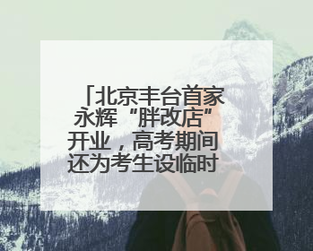 北京丰台首家永辉“胖改店”开业，高考期间还为考生设临时休息区