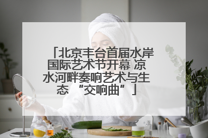北京丰台首届水岸国际艺术节开幕 凉水河畔奏响艺术与生态 “交响曲”