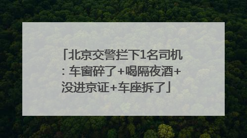北京交警拦下1名司机：车窗碎了+喝隔夜酒+没进京证+车座拆了