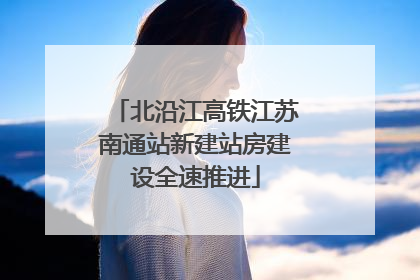 北沿江高铁江苏南通站新建站房建设全速推进