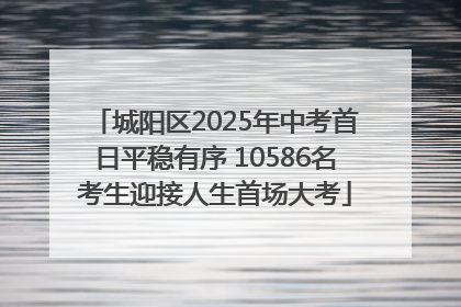 城阳区2025年中考首日平稳有序 10586名考生迎接人生首场大考