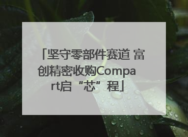 坚守零部件赛道 富创精密收购Compart启“芯”程