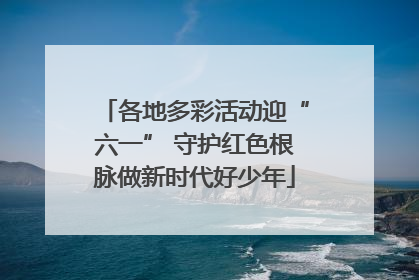 各地多彩活动迎“六一” 守护红色根脉做新时代好少年