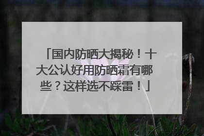 国内防晒大揭秘！十大公认好用防晒霜有哪些？这样选不踩雷！