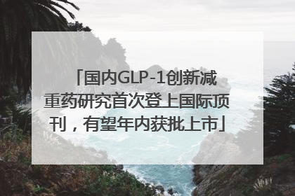 国内GLP-1创新减重药研究首次登上国际顶刊，有望年内获批上市