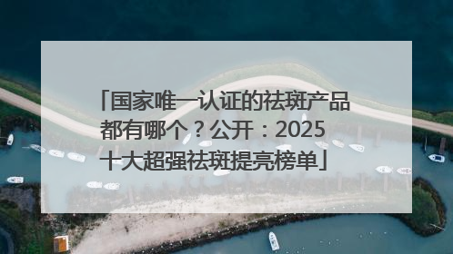 国家唯一认证的祛斑产品都有哪个？公开：2025十大超强祛斑提亮榜单