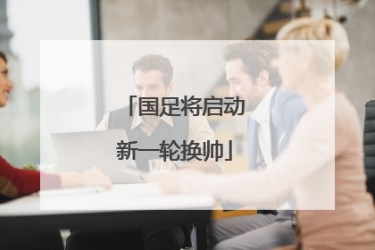 国足将启动新一轮换帅