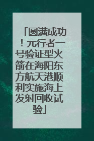 圆满成功！元行者一号验证型火箭在海阳东方航天港顺利实施海上发射回收试验