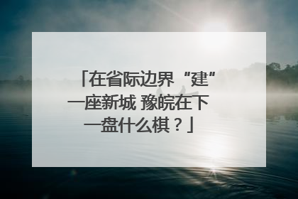 在省际边界“建”一座新城 豫皖在下一盘什么棋？
