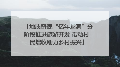 地质奇观“亿年龙洞”分阶段推进旅游开发 带动村民增收助力乡村振兴