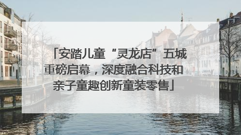 安踏儿童“灵龙店”五城重磅启幕，深度融合科技和亲子童趣创新童装零售
