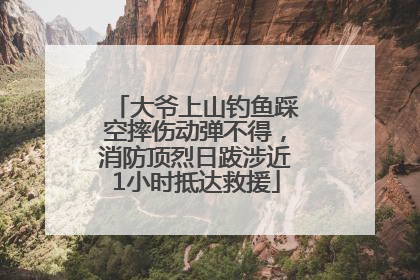 大爷上山钓鱼踩空摔伤动弹不得，消防顶烈日跋涉近1小时抵达救援