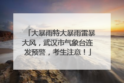 大暴雨特大暴雨雷暴大风，武汉市气象台连发预警，考生注意！