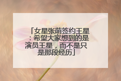 女星张萌签约王星：希望大家想到的是演员王星，而不是只是那段经历