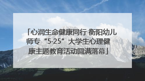 心润生命健康同行 衡阳幼儿师专“5·25”大学生心理健康主题教育活动圆满落幕