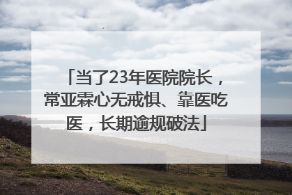 当了23年医院院长，常亚霖心无戒惧、靠医吃医，长期逾规破法
