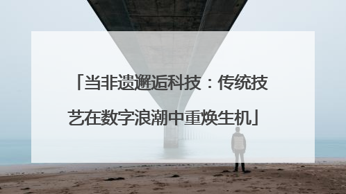 当非遗邂逅科技：传统技艺在数字浪潮中重焕生机
