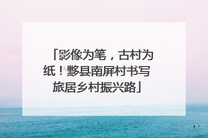 影像为笔，古村为纸！黟县南屏村书写旅居乡村振兴路
