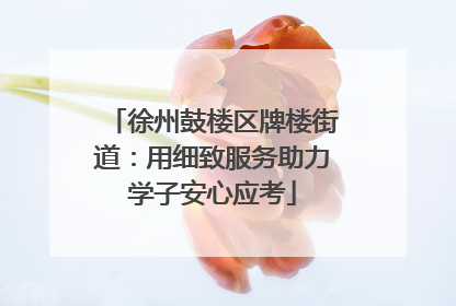 徐州鼓楼区牌楼街道：用细致服务助力学子安心应考