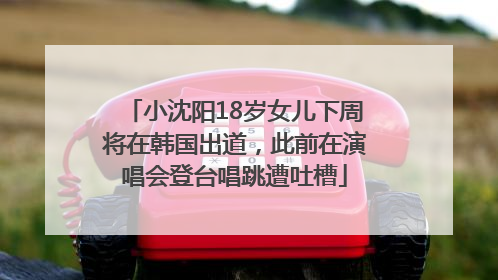 小沈阳18岁女儿下周将在韩国出道，此前在演唱会登台唱跳遭吐槽