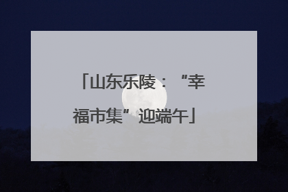山东乐陵：“幸福市集”迎端午