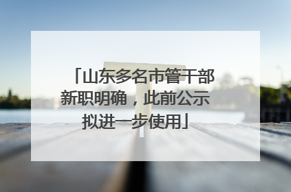 山东多名市管干部新职明确，此前公示拟进一步使用