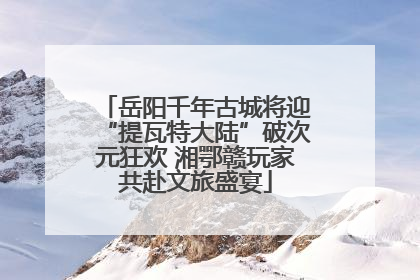 岳阳千年古城将迎“提瓦特大陆”破次元狂欢 湘鄂赣玩家共赴文旅盛宴