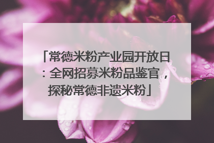 常德米粉产业园开放日：全网招募米粉品鉴官，探秘常德非遗米粉