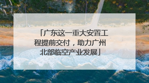 广东这一重大安置工程提前交付，助力广州北部临空产业发展