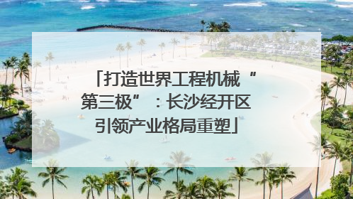 打造世界工程机械“第三极”：长沙经开区引领产业格局重塑