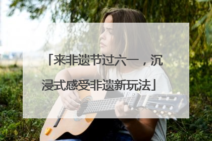 来非遗节过六一，沉浸式感受非遗新玩法