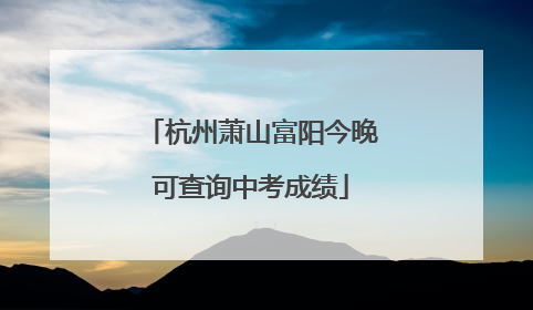 杭州萧山富阳今晚可查询中考成绩