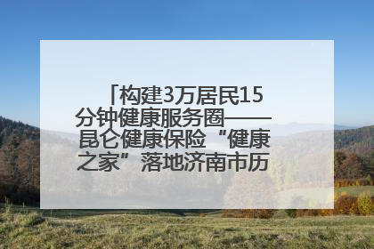 构建3万居民15分钟健康服务圈——昆仑健康保险“健康之家”落地济南市历城区鲍山街道