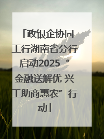 政银企协同 工行湖南省分行启动2025“金融送解优 兴工助商惠农”行动