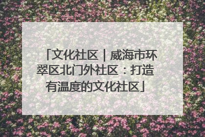 文化社区｜威海市环翠区北门外社区：打造有温度的文化社区